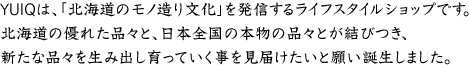 YUIQは、「北海道のモノ造り文化」を発信するライフスタイルショップです。北海道の優れた品々と、日本全国の本物の品々とが結びつき、新たな品々を生み出し育っていく事を見届けたいと願い誕生しました。
